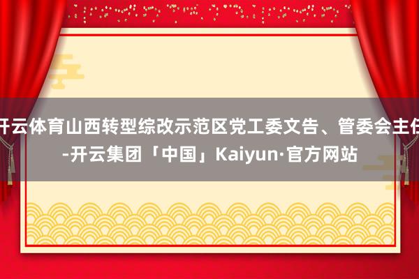 开云体育山西转型综改示范区党工委文告、管委会主任-开云集团「中国」Kaiyun·官方网站