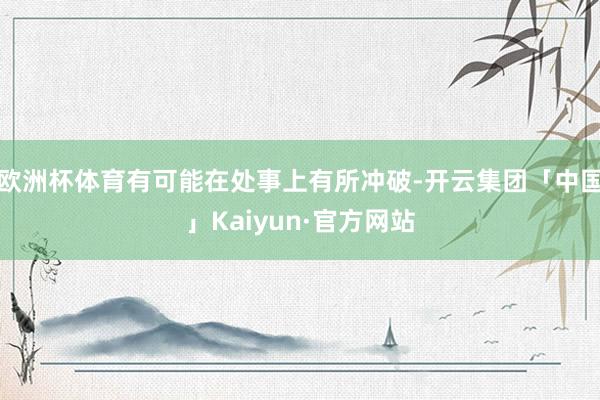 欧洲杯体育有可能在处事上有所冲破-开云集团「中国」Kaiyun·官方网站