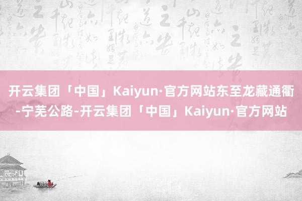 开云集团「中国」Kaiyun·官方网站东至龙藏通衢-宁芜公路-开云集团「中国」Kaiyun·官方网站