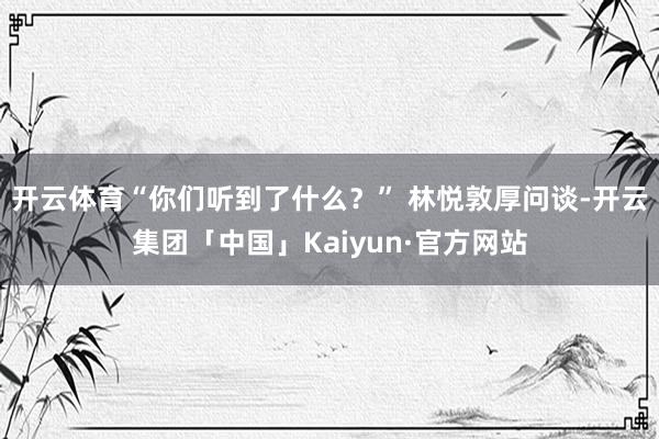 开云体育“你们听到了什么？” 林悦敦厚问谈-开云集团「中国」Kaiyun·官方网站