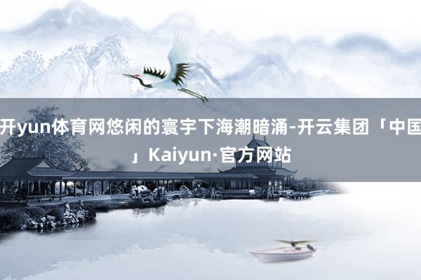 开yun体育网悠闲的寰宇下海潮暗涌-开云集团「中国」Kaiyun·官方网站