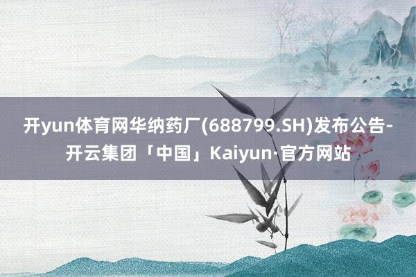 开yun体育网华纳药厂(688799.SH)发布公告-开云集团「中国」Kaiyun·官方网站