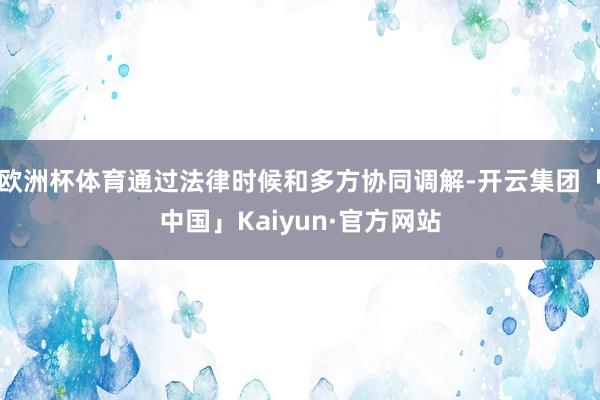 欧洲杯体育通过法律时候和多方协同调解-开云集团「中国」Kaiyun·官方网站