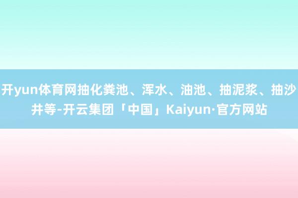 开yun体育网抽化粪池、浑水、油池、抽泥浆、抽沙井等-开云集团「中国」Kaiyun·官方网站
