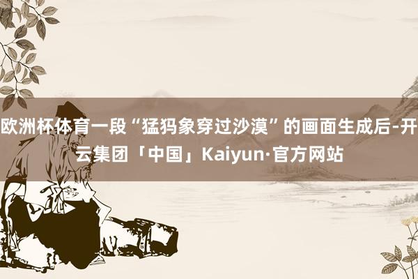 欧洲杯体育一段“猛犸象穿过沙漠”的画面生成后-开云集团「中国」Kaiyun·官方网站