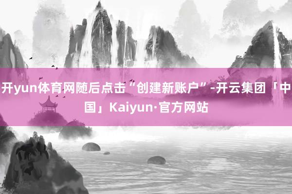 开yun体育网随后点击“创建新账户”-开云集团「中国」Kaiyun·官方网站