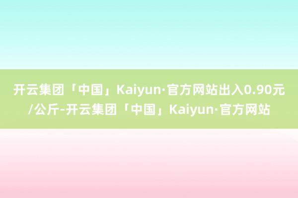 开云集团「中国」Kaiyun·官方网站出入0.90元/公斤-开云集团「中国」Kaiyun·官方网站