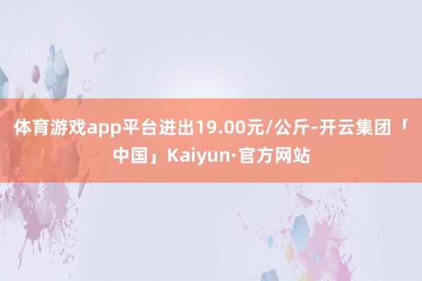 体育游戏app平台进出19.00元/公斤-开云集团「中国」Kaiyun·官方网站