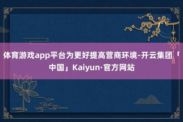 体育游戏app平台　　为更好提高营商环境-开云集团「中国」Kaiyun·官方网站