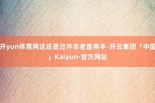 开yun体育网这还是过并非老是得手-开云集团「中国」Kaiyun·官方网站