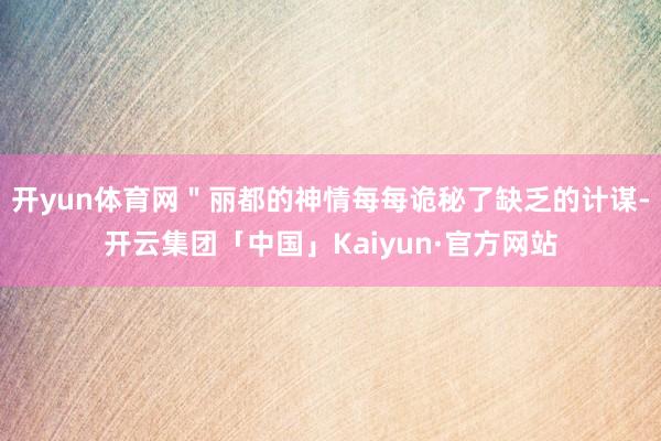 开yun体育网＂丽都的神情每每诡秘了缺乏的计谋-开云集团「中国」Kaiyun·官方网站