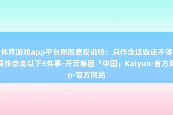 体育游戏app平台然而要我说呀：只作念这些还不够！要作念完以下5件事-开云集团「中国」Kaiyun·官方网站