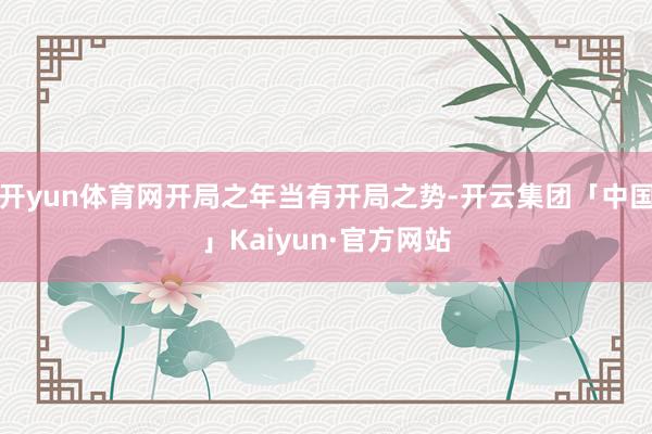 开yun体育网开局之年当有开局之势-开云集团「中国」Kaiyun·官方网站