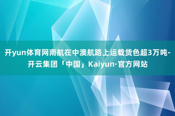 开yun体育网南航在中澳航路上运载货色超3万吨-开云集团「中国」Kaiyun·官方网站