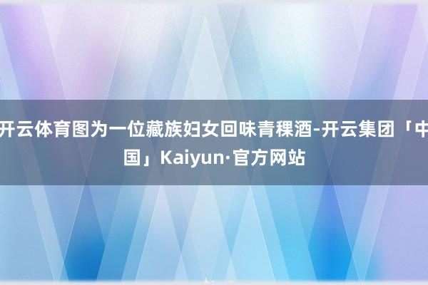 开云体育图为一位藏族妇女回味青稞酒-开云集团「中国」Kaiyun·官方网站