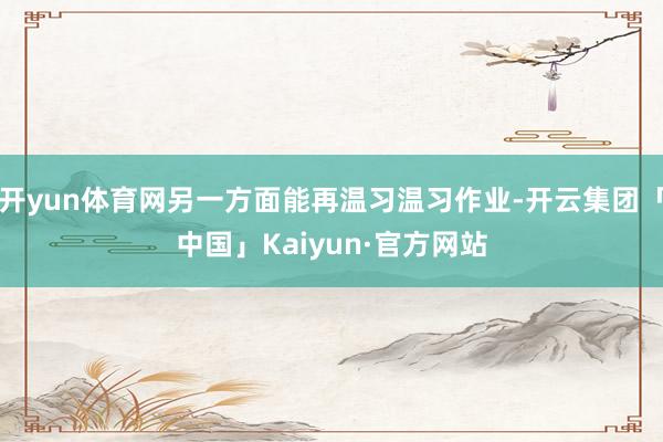 开yun体育网另一方面能再温习温习作业-开云集团「中国」Kaiyun·官方网站