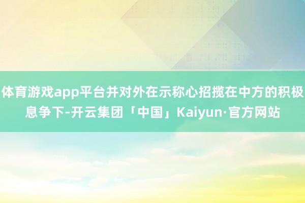 体育游戏app平台并对外在示称心招揽在中方的积极息争下-开云集团「中国」Kaiyun·官方网站