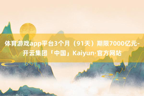 体育游戏app平台3个月（91天）期限7000亿元-开云集团「中国」Kaiyun·官方网站