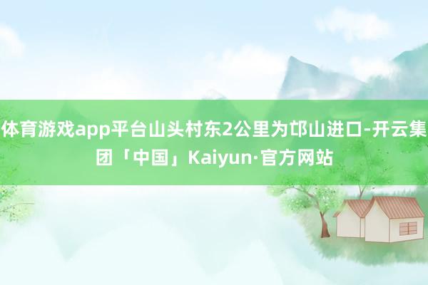 体育游戏app平台山头村东2公里为邙山进口-开云集团「中国」Kaiyun·官方网站