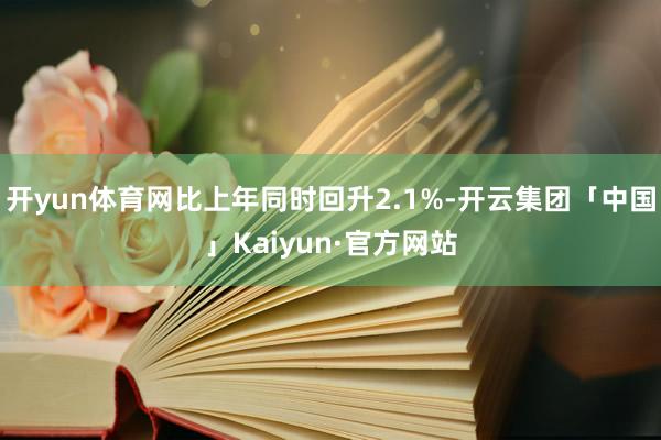 开yun体育网比上年同时回升2.1%-开云集团「中国」Kaiyun·官方网站