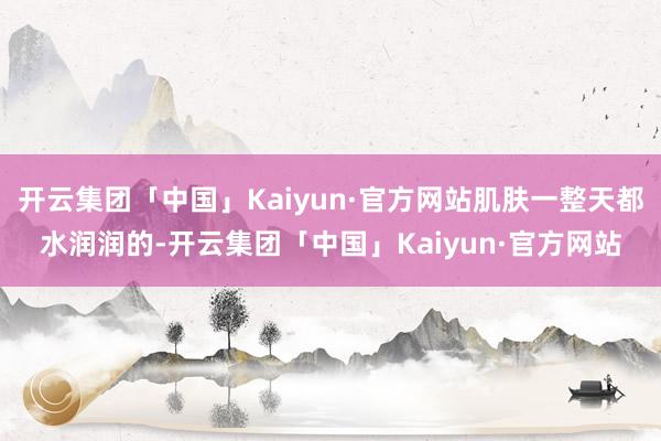 开云集团「中国」Kaiyun·官方网站肌肤一整天都水润润的-开云集团「中国」Kaiyun·官方网站