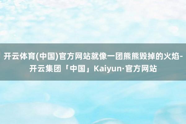 开云体育(中国)官方网站就像一团熊熊毁掉的火焰-开云集团「中国」Kaiyun·官方网站