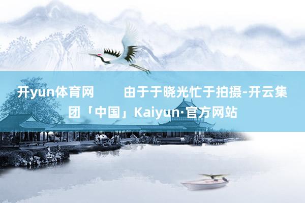 开yun体育网        由于于晓光忙于拍摄-开云集团「中国」Kaiyun·官方网站