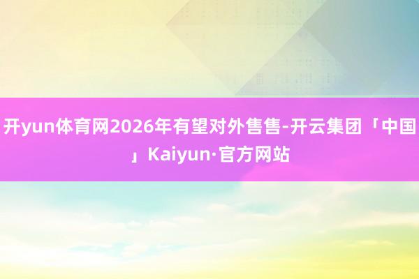 开yun体育网2026年有望对外售售-开云集团「中国」Kaiyun·官方网站