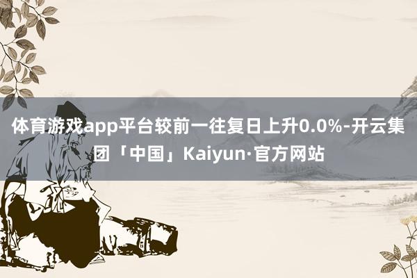 体育游戏app平台较前一往复日上升0.0%-开云集团「中国」Kaiyun·官方网站