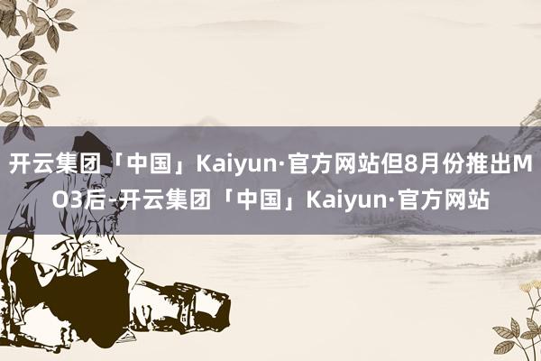 开云集团「中国」Kaiyun·官方网站但8月份推出MO3后-开云集团「中国」Kaiyun·官方网站