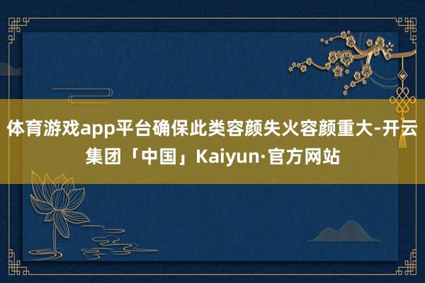 体育游戏app平台确保此类容颜失火容颜重大-开云集团「中国」Kaiyun·官方网站