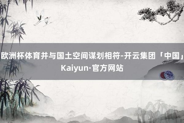 欧洲杯体育并与国土空间谋划相符-开云集团「中国」Kaiyun·官方网站