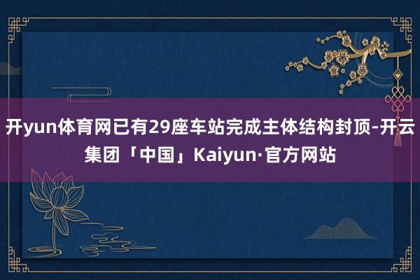 开yun体育网已有29座车站完成主体结构封顶-开云集团「中国」Kaiyun·官方网站