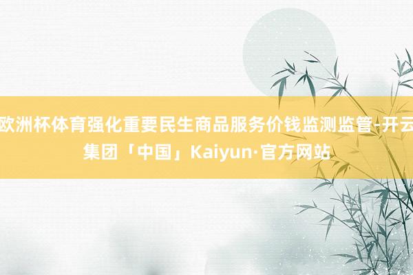 欧洲杯体育强化重要民生商品服务价钱监测监管-开云集团「中国」Kaiyun·官方网站