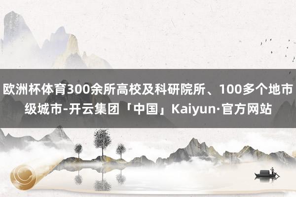 欧洲杯体育300余所高校及科研院所、100多个地市级城市-开云集团「中国」Kaiyun·官方网站