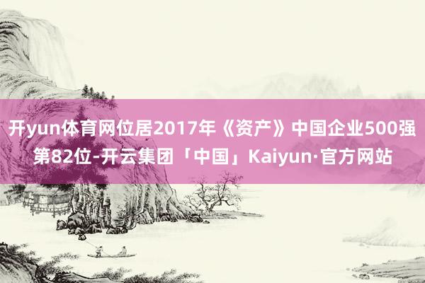 开yun体育网位居2017年《资产》中国企业500强第82位-开云集团「中国」Kaiyun·官方网站