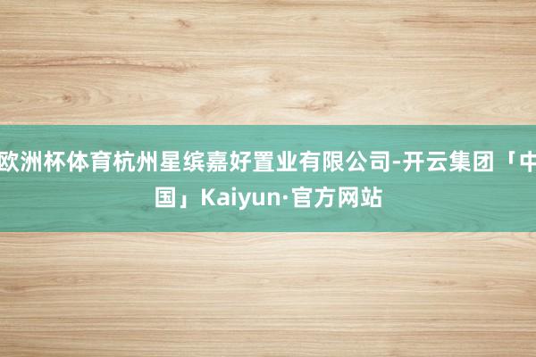 欧洲杯体育杭州星缤嘉好置业有限公司-开云集团「中国」Kaiyun·官方网站