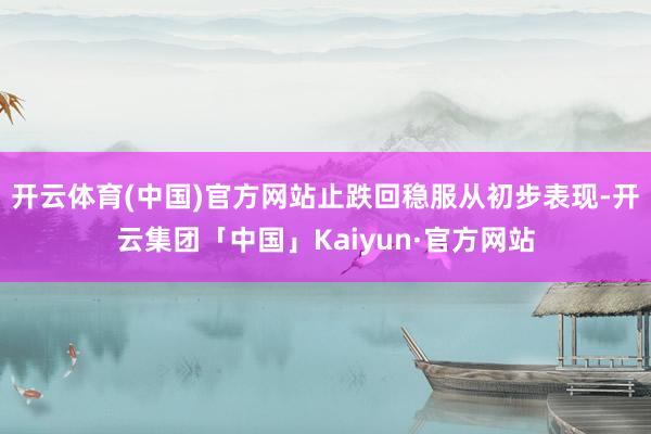 开云体育(中国)官方网站止跌回稳服从初步表现-开云集团「中国」Kaiyun·官方网站