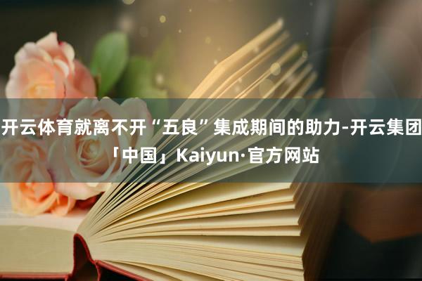 开云体育就离不开“五良”集成期间的助力-开云集团「中国」Kaiyun·官方网站