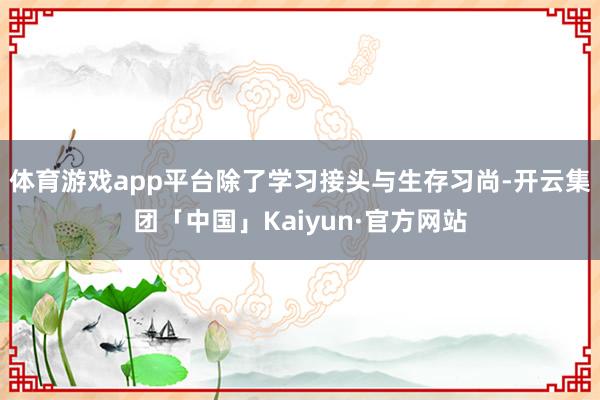 体育游戏app平台除了学习接头与生存习尚-开云集团「中国」Kaiyun·官方网站