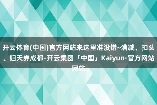 开云体育(中国)官方网站来这里准没错~满减、扣头、归天券成都-开云集团「中国」Kaiyun·官方网站