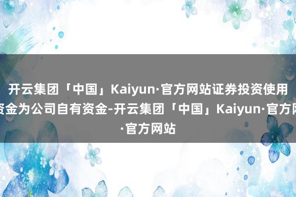 开云集团「中国」Kaiyun·官方网站证券投资使用的资金为公司自有资金-开云集团「中国」Kaiyun·官方网站