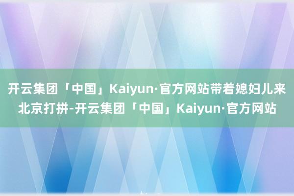 开云集团「中国」Kaiyun·官方网站带着媳妇儿来北京打拼-开云集团「中国」Kaiyun·官方网站