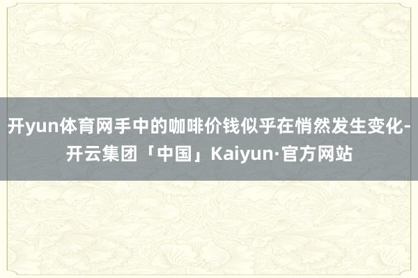 开yun体育网手中的咖啡价钱似乎在悄然发生变化-开云集团「中国」Kaiyun·官方网站