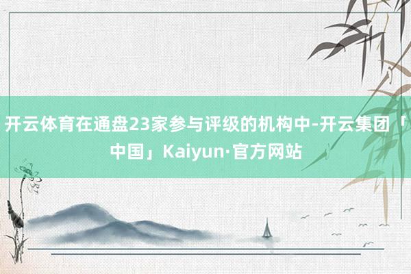 开云体育在通盘23家参与评级的机构中-开云集团「中国」Kaiyun·官方网站