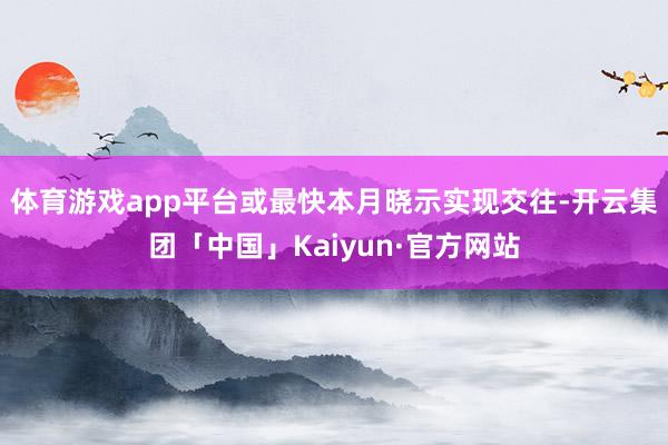 体育游戏app平台或最快本月晓示实现交往-开云集团「中国」Kaiyun·官方网站