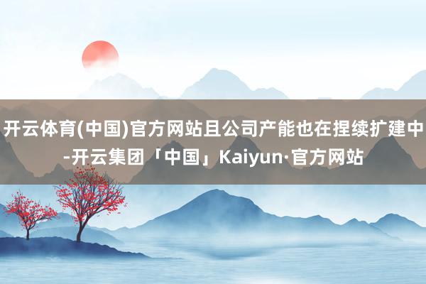 开云体育(中国)官方网站且公司产能也在捏续扩建中-开云集团「中国」Kaiyun·官方网站