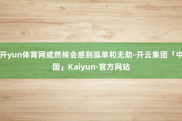 开yun体育网或然候会感到孤单和无助-开云集团「中国」Kaiyun·官方网站