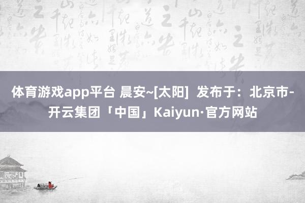 体育游戏app平台 晨安~[太阳]  发布于：北京市-开云集团「中国」Kaiyun·官方网站