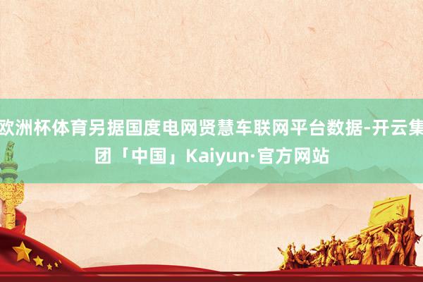 欧洲杯体育另据国度电网贤慧车联网平台数据-开云集团「中国」Kaiyun·官方网站